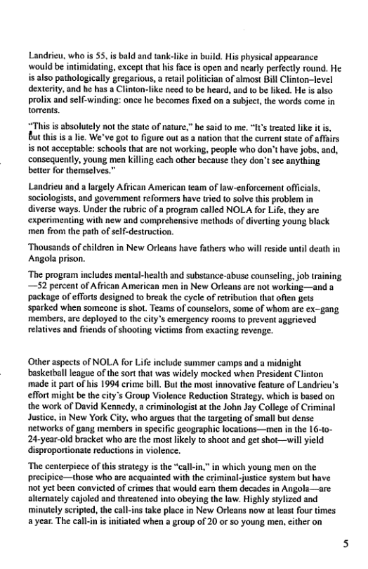 Landrieu, who s 55. is bald and tank-like in build. His physical appearance ‘would be intimidating, except that his face is open and nearly perfectly round. He is also pathologically gregarious, a retail politician of almost Bill Clinton-level dexterity, and he has a Clinton-fike need to be heard, and to be liked. He is also prolix and self-winding: once he becomes fixed on a subject, the words come in torrents.  “This s absolutely not the sate of nature.” he said to me. “I’s treated like it i, But this is a lie. We’ve got to figure out as a nation that the current state of affairs s not acceptable: schools that e not working, peaple who don’t have jobs, and, consequently, young men killing cach other because they don’t see anything. better for themselves.”  Landrieu and a largely African American team of law-enforcement officials, sociologists, and govemment reformers have tried to solve this problem in diverse ways. Under the rubric of a program called NOLA for Life, they are experimenting with new and comprehensive methods of diverting young black men from the path of self-destruction.  ‘Thousands of children in New Orleans have fathers who will reside until death in Angola prison.  ‘The program includes mental-health and substance-abuse counseling, job training, —52 percent of African American men in New Orleans are not working—and a package of efforts designed to break the cycle of reribution that often gets sparked when someone is shot. Teams of counselors, some of whom are ex-gang members, are deployed 1o the citys emergency rooms to prevent aggrieved relatives and friends of shooting victims from exacting revenge.  Other aspects of NOLA for Life include summer camps and a midnight basketball league of the sortthat was widely mocked when President Clinton made it part of hs 1994 crime bill. But the most innovative feature of Landricu’s effort might be the city’s Group Violence Reduction Strategy, which is based on the work of David Kennedy, a criminologist at the John Jay College of Criminal Justice, in New York City, who argues that the argeting of small but dense ‘networks of gany; members in specific geographic locations—men in the 16-to- 24-year-old bracket who are the most likely to shoot and get shot—will yield disproportionate reductions in violence.  ‘The centerpiece of ths strategy is the “call-in,” in which young men on the precipice—those who are acquainted with the criminal-justice system but have not et been convicted of crimes that would earn them decades in Angols—are altemately cajoled and threatened into obeying the law. Highly stylized and minutely scripted, the call-ins take place in New Orleans now at least four times a year. The call-in i initiated when a group of 20 or so young men, either on  